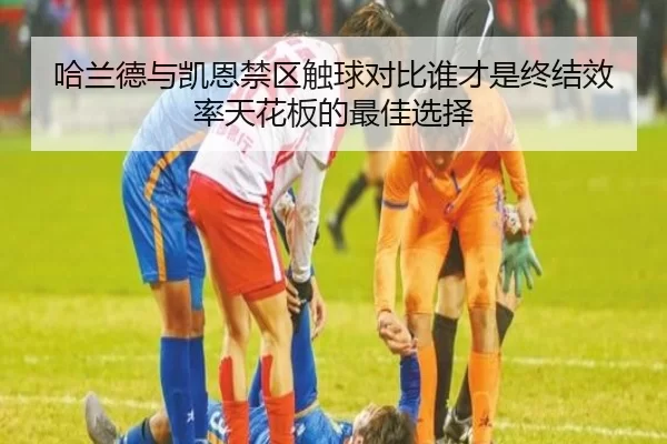 哈兰德与凯恩禁区触球对比谁才是终结效率天花板的最佳选择