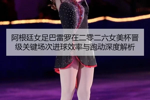 阿根廷女足巴雷罗在二零二六女美杯晋级关键场次进球效率与跑动深度解析