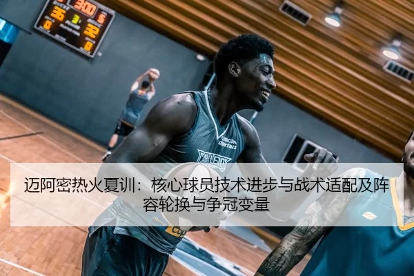 迈阿密热火夏训：核心球员技术进步与战术适配及阵容轮换与争冠变量