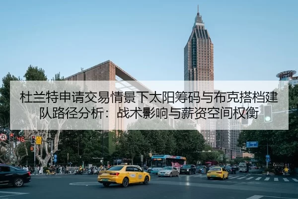 杜兰特申请交易情景下太阳筹码与布克搭档建队路径分析：战术影响与薪资空间权衡