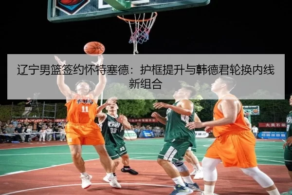 辽宁男篮签约怀特塞德：护框提升与韩德君轮换内线新组合