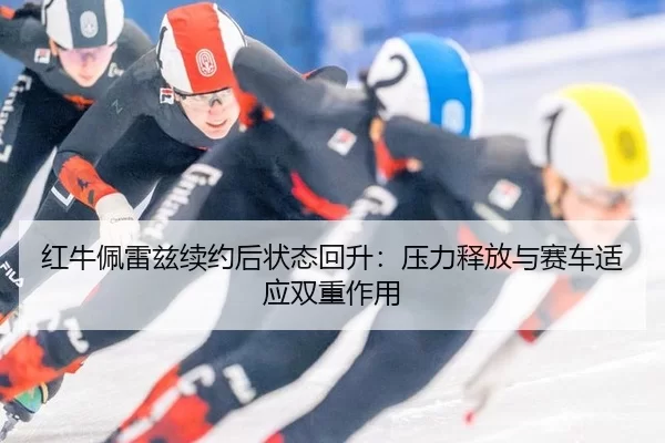 红牛佩雷兹续约后状态回升：压力释放与赛车适应双重作用